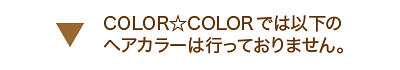 COLOR☆COLORでは以下のヘアカラーは行っておりません。